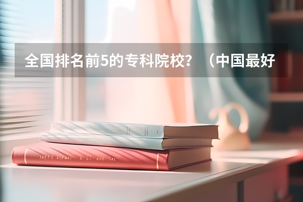全国排名前5的专科院校？（中国最好的高职院校）