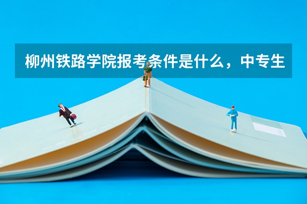柳州铁路学院报考条件是什么,中专生可以报考吗?