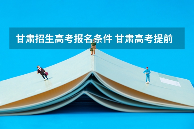 甘肃招生高考报名条件 甘肃高考提前批b段报考条件