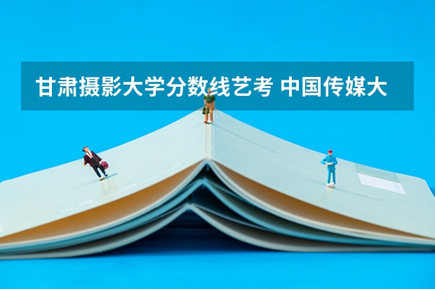 甘肃摄影大学分数线艺考 中国传媒大学艺考分数线