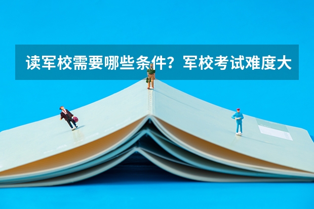 读军校需要哪些条件？军校考试难度大吗？