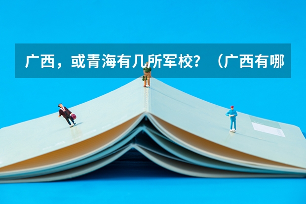 广西,或青海有几所军校?(广西有哪几所军校?)