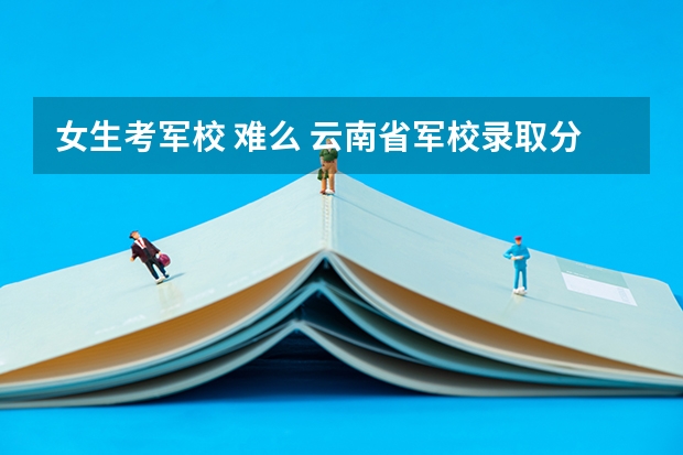 女生考军校 难么 云南省军校录取分数线理科
