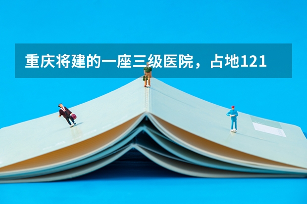 重庆将建的一座三级医院，占地121亩，计划2025年建成投用吗？